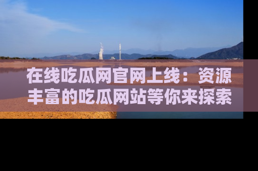 在线吃瓜网官网上线：资源丰富的吃瓜网站等你来探索