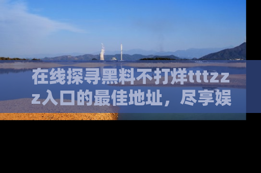 在线探寻黑料不打烊tttzzz入口的最佳地址,尽享娱乐圈八卦盛宴!