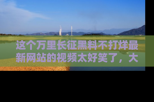 这个万里长征黑料不打烊最新网站的视频太好笑了,大家快来一起看吧!