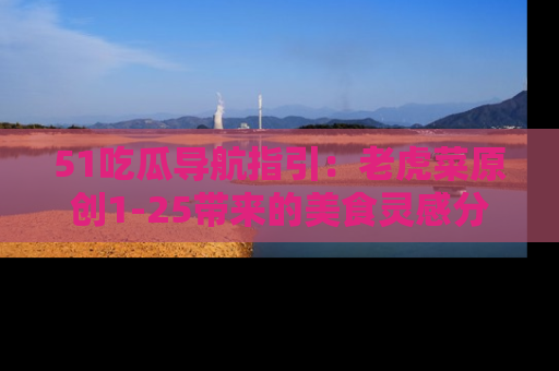 51吃瓜导航指引:老虎菜原创1-25带来的美食灵感分享