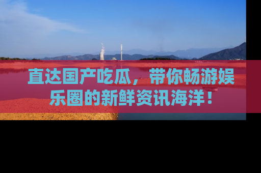 直达国产吃瓜,带你畅游娱乐圈的新鲜资讯海洋!