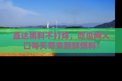 直达黑料不打烊,吃瓜网入口每天带来新鲜爆料!