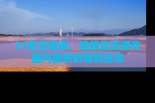 51吃瓜登录,追踪动漫游戏圈内最热的爆料信息
