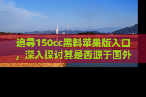 追寻150cc黑料苹果版入口,深入探讨其是否源于国外的传闻