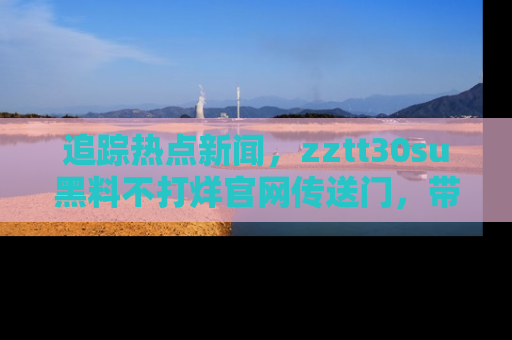 追踪热点新闻,zztt30su黑料不打烊官网传送门,带你进入吃瓜新世界!