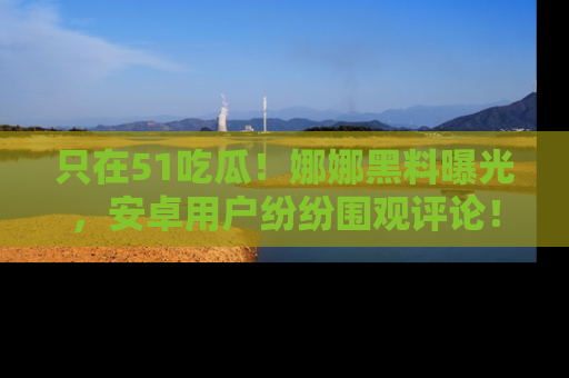只在51吃瓜!娜娜黑料曝光,安卓用户纷纷围观评论!