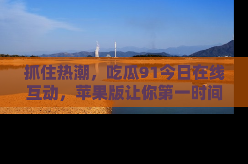 抓住热潮,吃瓜91今日在线互动,苹果版让你第一时间掌握信息!