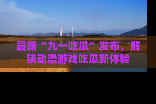 最新“九一吃瓜”发布,解锁动漫游戏吃瓜新体验