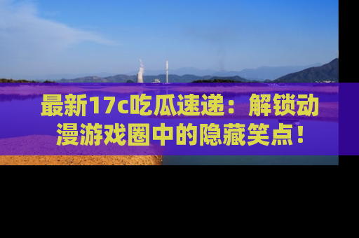 最新17c吃瓜速递:解锁动漫游戏圈中的隐藏笑点!