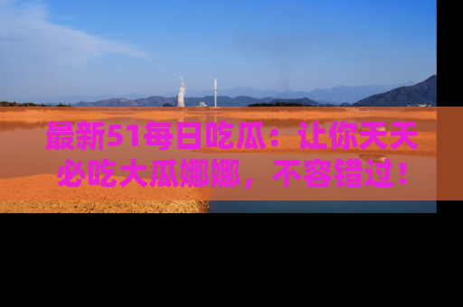 最新51每日吃瓜:让你天天必吃大瓜娜娜,不容错过!