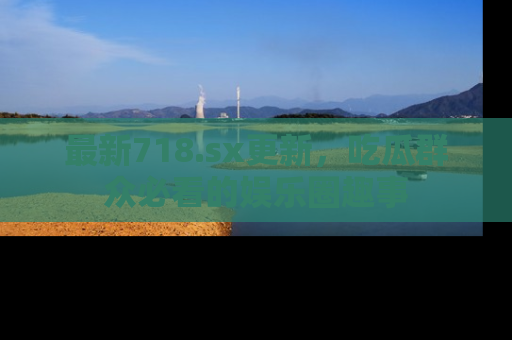 最新718.sx更新,吃瓜群众必看的娱乐圈趣事