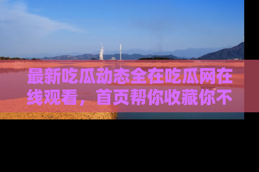 最新吃瓜动态全在吃瓜网在线观看,首页帮你收藏你不能错过的精彩!