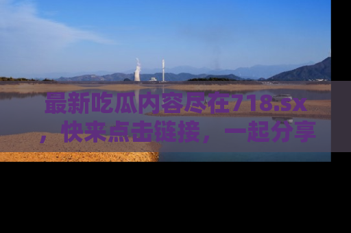 最新吃瓜内容尽在718.sx,快来点击链接,一起分享那些精彩瞬间!