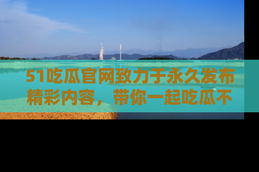 51吃瓜官网致力于永久发布精彩内容,带你一起吃瓜不停歇!