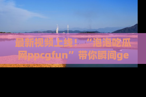 最新视频上线！“泡泡吃瓜网ppcgfun”带你瞬间get吃瓜圈的秘密
