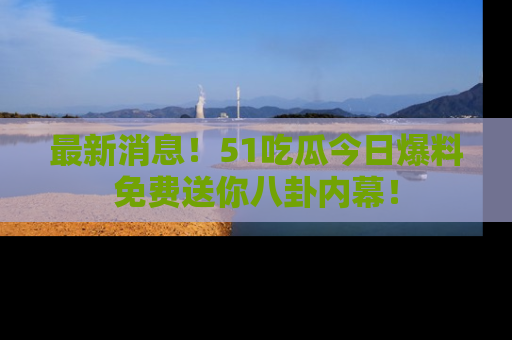 最新消息！51吃瓜今日爆料免费送你八卦内幕！