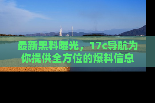 最新黑料曝光,17c导航为你提供全方位的爆料信息