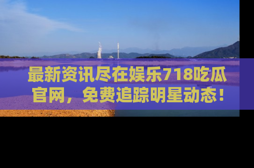 最新资讯尽在娱乐718吃瓜官网，免费追踪明星动态！