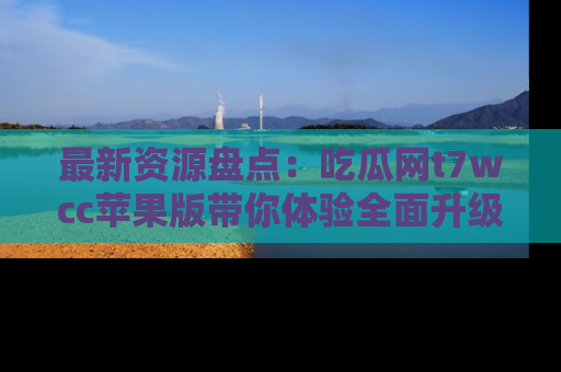 最新资源盘点：吃瓜网t7wcc苹果版带你体验全面升级