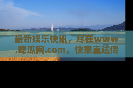 最新娱乐快讯，尽在www.吃瓜网.com，快来直达传送门收获惊喜吧！